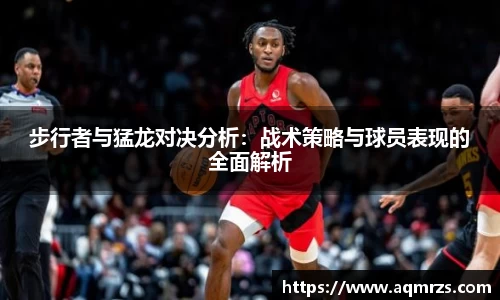 步行者与猛龙对决分析：战术策略与球员表现的全面解析
